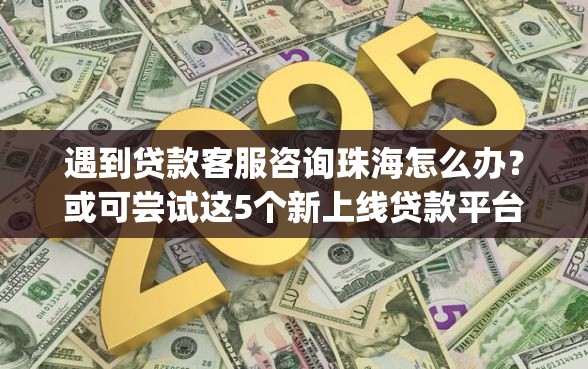 遇到贷款客服咨询珠海怎么办？或可尝试这5个新上线贷款平台门槛低app