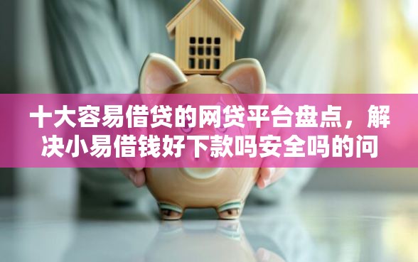 十大容易借贷的网贷平台盘点，解决小易借钱好下款吗安全吗的问题