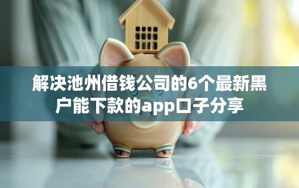 解决池州借钱公司的6个最新黑户能下款的app口子分享