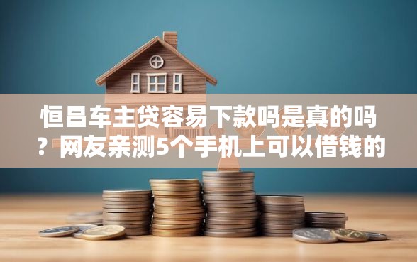 恒昌车主贷容易下款吗是真的吗？网友亲测5个手机上可以借钱的口子盘点