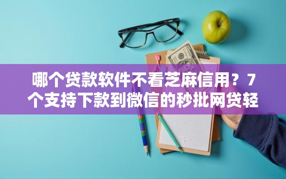 哪个贷款软件不看芝麻信用？7个支持下款到微信的秒批网贷轻松贷的口子