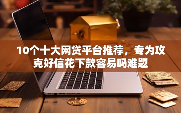 10个十大网贷平台推荐，专为攻克好信花下款容易吗难题