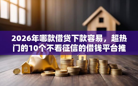 2026年哪款借贷下款容易，超热门的10个不看征信的借钱平台推荐