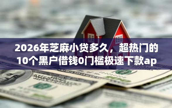 2026年芝麻小贷多久，超热门的10个黑户借钱0门槛极速下款app推荐