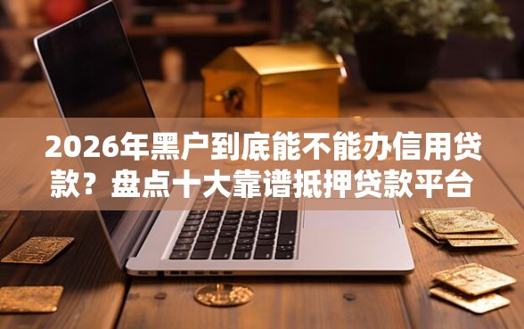 2026年黑户到底能不能办信用贷款？盘点十大靠谱抵押贷款平台