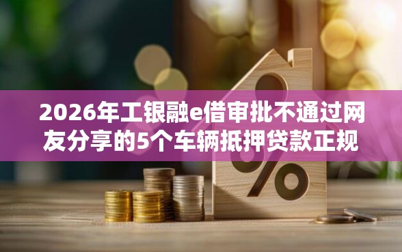 2026年工银融e借审批不通过网友分享的5个车辆抵押贷款正规平台我觉得不错！