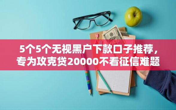5个5个无视黑户下款口子推荐，专为攻克贷20000不看征信难题