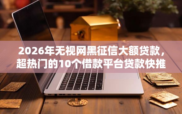 2026年无视网黑征信大额贷款，超热门的10个借款平台贷款快推荐