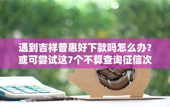 遇到吉祥普惠好下款吗怎么办？或可尝试这7个不算查询征信次数的平台