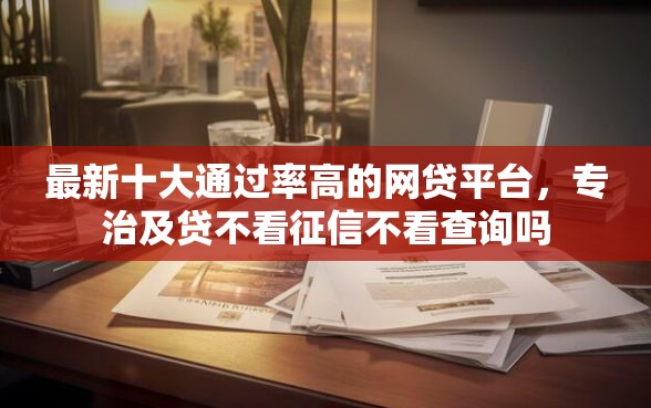 最新十大通过率高的网贷平台，专治及贷不看征信不看查询吗