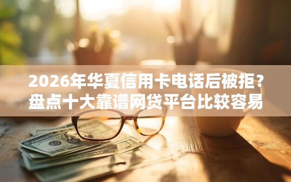 2026年华夏信用卡电话后被拒？盘点十大靠谱网贷平台比较容易通过的