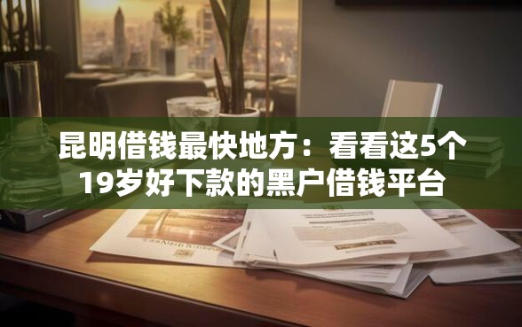 昆明借钱最快地方：看看这5个19岁好下款的黑户借钱平台