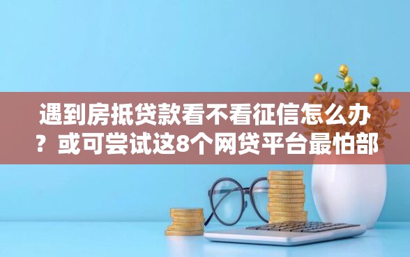遇到房抵贷款看不看征信怎么办？或可尝试这8个网贷平台最怕部门