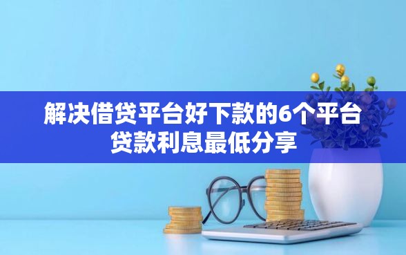 解决借贷平台好下款的6个平台贷款利息最低分享