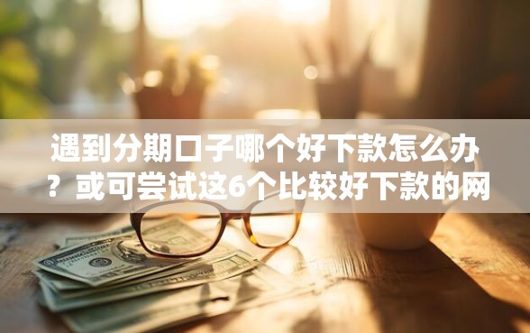 遇到分期口子哪个好下款怎么办？或可尝试这6个比较好下款的网贷平台
