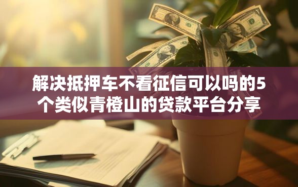 解决抵押车不看征信可以吗的5个类似青橙山的贷款平台分享