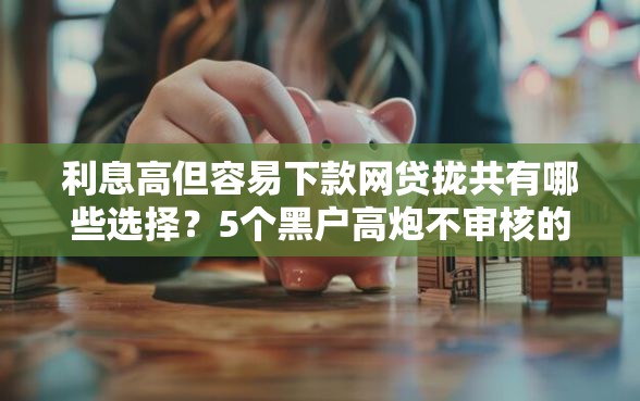 利息高但容易下款网贷拢共有哪些选择？5个黑户高炮不审核的口子详解