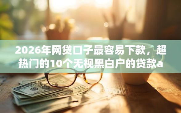 2026年网贷口子最容易下款，超热门的10个无视黑白户的贷款app推荐