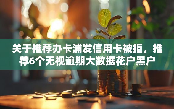 关于推荐办卡浦发信用卡被拒，推荐6个无视逾期大数据花户黑户软件给你