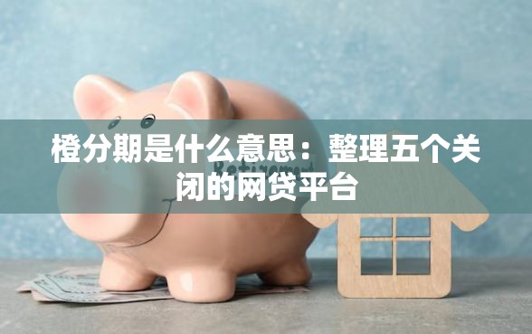 橙分期是什么意思:整理五个关闭的网贷平台 橙分期是什么意思:整理五个关闭的网贷平台