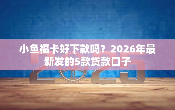 小鱼福卡好下款吗？2026年最新发的5款贷款口子