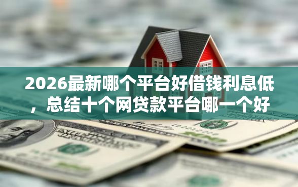 2026最新哪个平台好借钱利息低，总结十个网贷款平台哪一个好借钱！