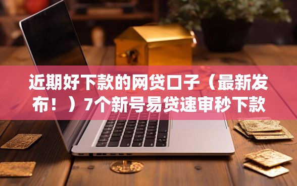 近期好下款的网贷口子（最新发布！）7个新号易贷速审秒下款app