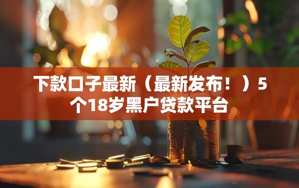 下款口子最新（最新发布！）5个18岁黑户贷款平台