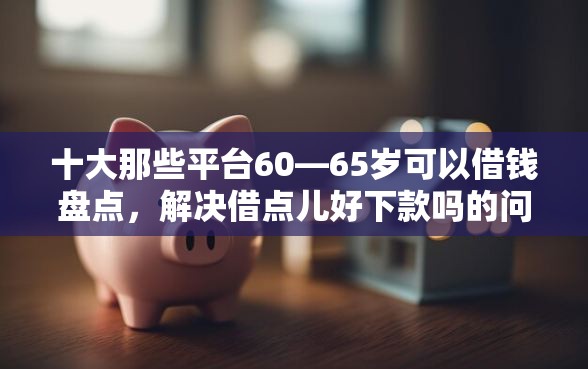十大那些平台60—65岁可以借钱盘点，解决借点儿好下款吗的问题
