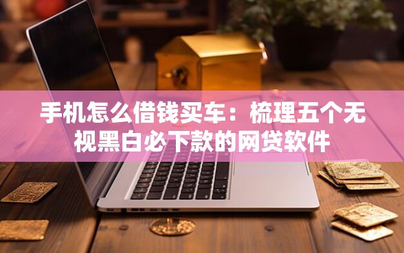 手机怎么借钱买车：梳理五个无视黑白必下款的网贷软件