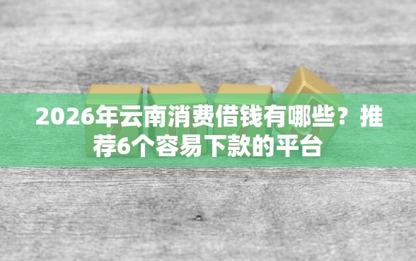 2026年云南消费借钱有哪些？推荐6个容易下款的平台