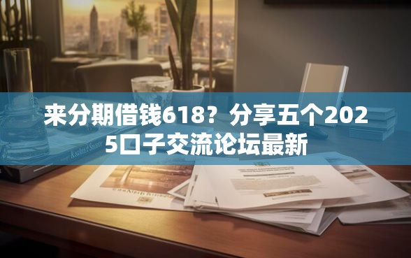 来分期借钱618？分享五个2025口子交流论坛最新