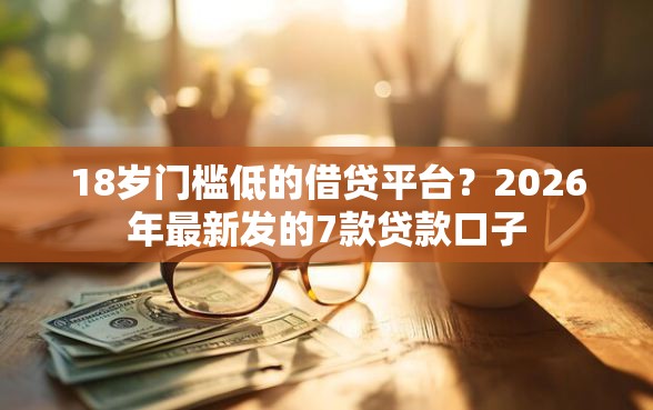 18岁门槛低的借贷平台？2026年最新发的7款贷款口子