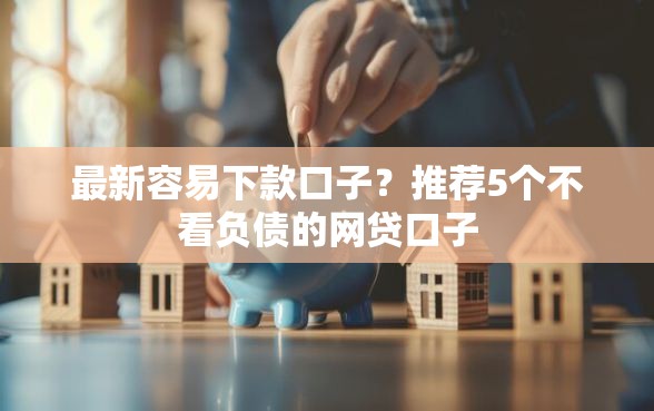 最新容易下款口子？推荐5个不看负债的网贷口子