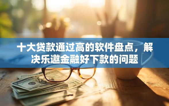 十大贷款通过高的软件盘点，解决乐邀金融好下款的问题