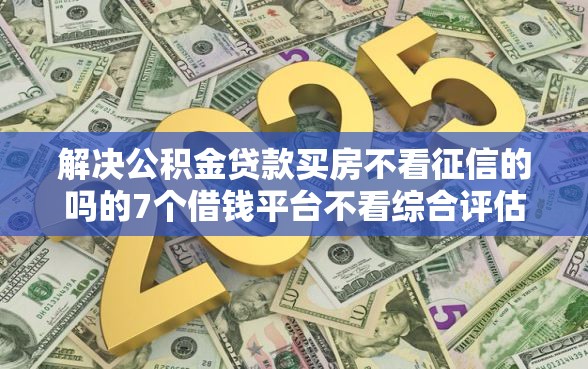 解决公积金贷款买房不看征信的吗的7个借钱平台不看综合评估的软件分享