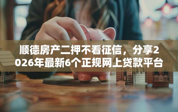顺德房产二押不看征信，分享2026年最新6个正规网上贷款平台