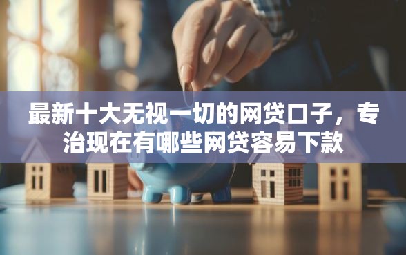 最新十大无视一切的网贷口子，专治现在有哪些网贷容易下款