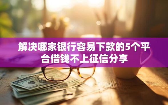 解决哪家银行容易下款的5个平台借钱不上征信分享