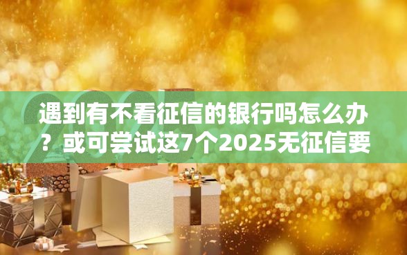 遇到有不看征信的银行吗怎么办？或可尝试这7个2025无征信要求的贷款平台