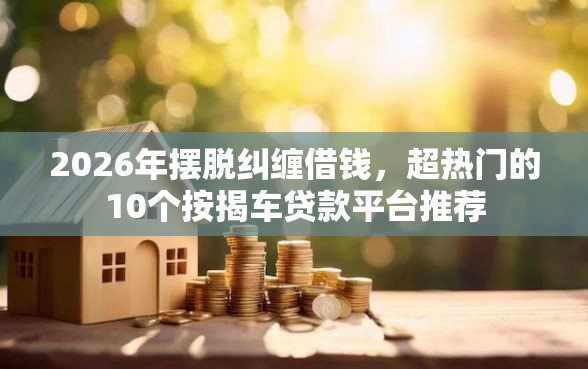 2026年摆脱纠缠借钱，超热门的10个按揭车贷款平台推荐
