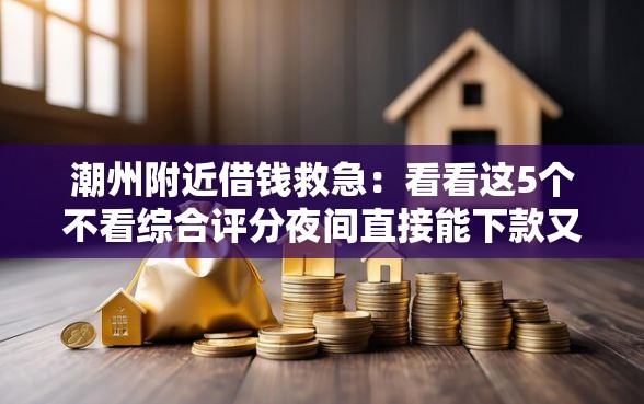 潮州附近借钱救急：看看这5个不看综合评分夜间直接能下款又正规的平台