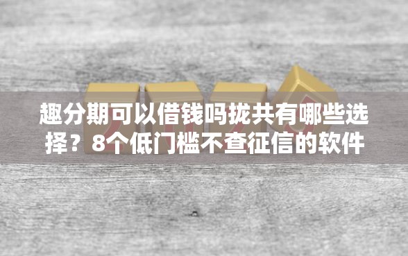 趣分期可以借钱吗拢共有哪些选择？8个低门槛不查征信的软件详解