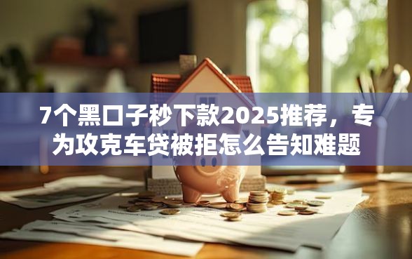 7个黑口子秒下款2025推荐，专为攻克车贷被拒怎么告知难题