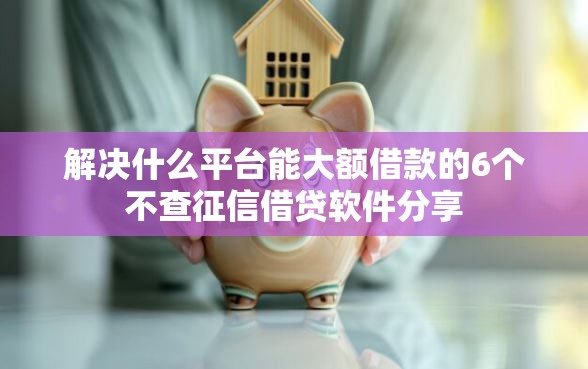解决什么平台能大额借款的6个不查征信借贷软件分享