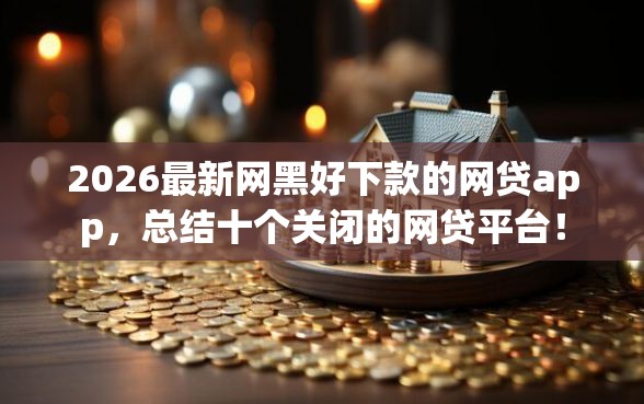 2026最新网黑好下款的网贷app，总结十个关闭的网贷平台！