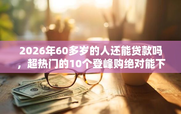 2026年60多岁的人还能贷款吗，超热门的10个登峰购绝对能下的口子推荐