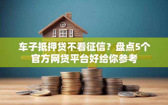 车子抵押贷不看征信？盘点5个官方网贷平台好给你参考