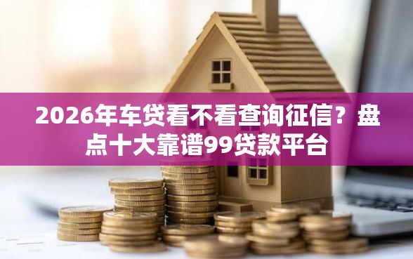 2026年车贷看不看查询征信？盘点十大靠谱99贷款平台
