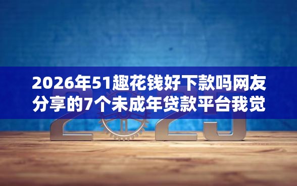 2026年51趣花钱好下款吗网友分享的7个未成年贷款平台我觉得不错！